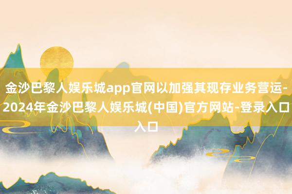 金沙巴黎人娱乐城app官网以加强其现存业务营运-2024年金沙巴黎人娱乐城(中国)官方网站-登录入口