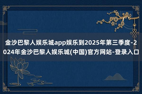 金沙巴黎人娱乐城app娱乐到2025年第三季度-2024年金沙巴黎人娱乐城(中国)官方网站-登录入口