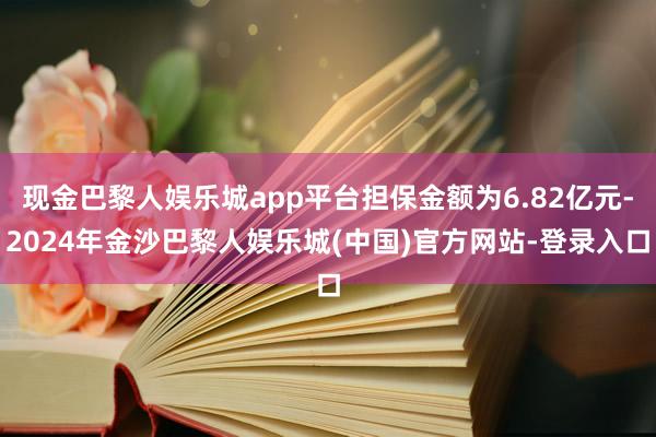 现金巴黎人娱乐城app平台担保金额为6.82亿元-2024年金沙巴黎人娱乐城(中国)官方网站-登录入口