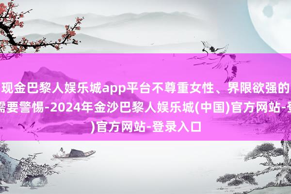 现金巴黎人娱乐城app平台不尊重女性、界限欲强的男生也需要警惕-2024年金沙巴黎人娱乐城(中国)官方网站-登录入口