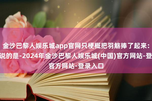 金沙巴黎人娱乐城app官网只梗概把羽觞捧了起来：“徐总说的是-2024年金沙巴黎人娱乐城(中国)官方网站-登录入口