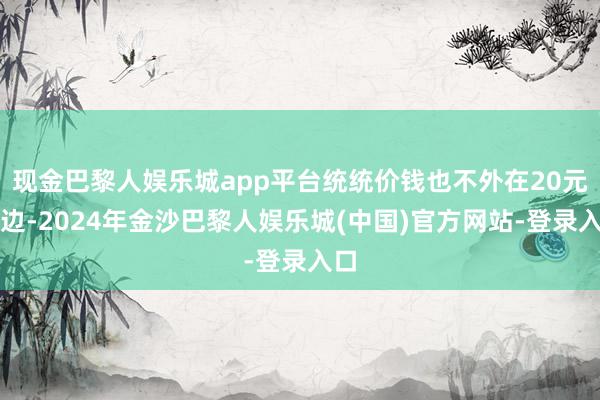 现金巴黎人娱乐城app平台统统价钱也不外在20元傍边-2024年金沙巴黎人娱乐城(中国)官方网站-登录入口