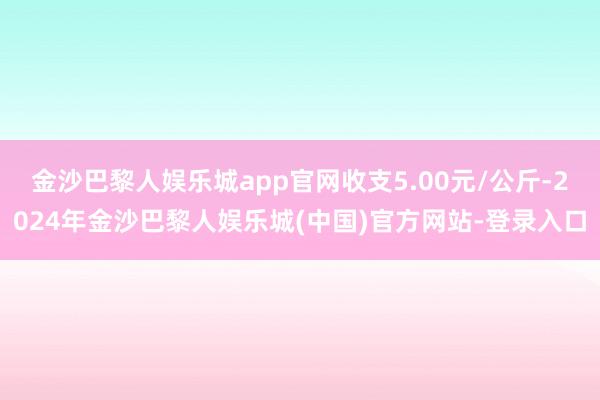 金沙巴黎人娱乐城app官网收支5.00元/公斤-2024年金沙巴黎人娱乐城(中国)官方网站-登录入口