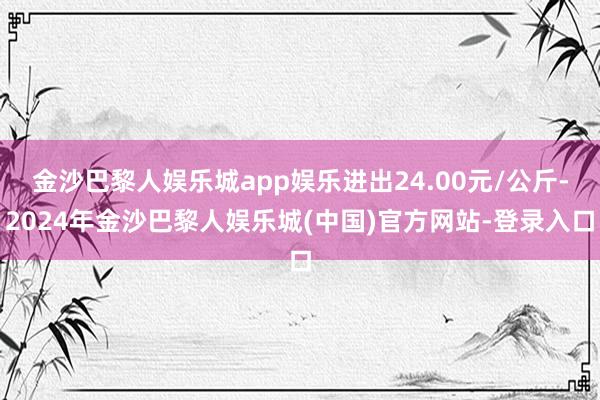 金沙巴黎人娱乐城app娱乐进出24.00元/公斤-2024年金沙巴黎人娱乐城(中国)官方网站-登录入口