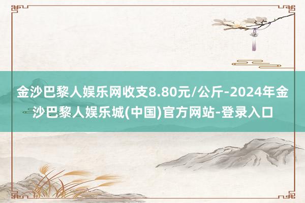 金沙巴黎人娱乐网收支8.80元/公斤-2024年金沙巴黎人娱乐城(中国)官方网站-登录入口