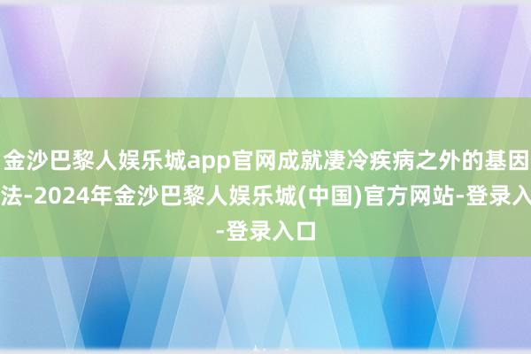 金沙巴黎人娱乐城app官网成就凄冷疾病之外的基因疗法-2024年金沙巴黎人娱乐城(中国)官方网站-登录入口