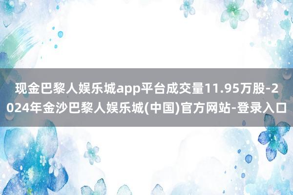 现金巴黎人娱乐城app平台成交量11.95万股-2024年金沙巴黎人娱乐城(中国)官方网站-登录入口