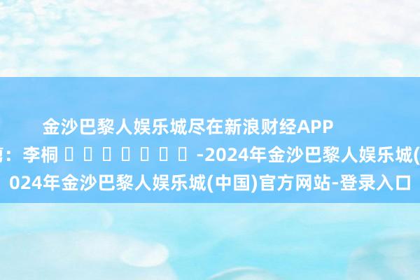 金沙巴黎人娱乐城尽在新浪财经APP            						连累裁剪：李桐 							-2024年金沙巴黎人娱乐城(中国)官方网站-登录入口