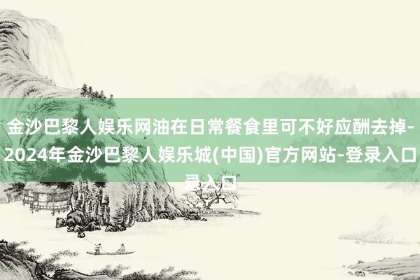 金沙巴黎人娱乐网油在日常餐食里可不好应酬去掉-2024年金沙巴黎人娱乐城(中国)官方网站-登录入口