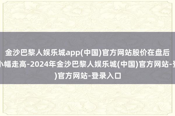 金沙巴黎人娱乐城app(中国)官方网站股价在盘后交往中小幅走高-2024年金沙巴黎人娱乐城(中国)官方网站-登录入口