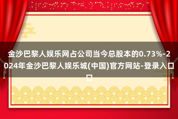 金沙巴黎人娱乐网占公司当今总股本的0.73%-2024年金沙巴黎人娱乐城(中国)官方网站-登录入口