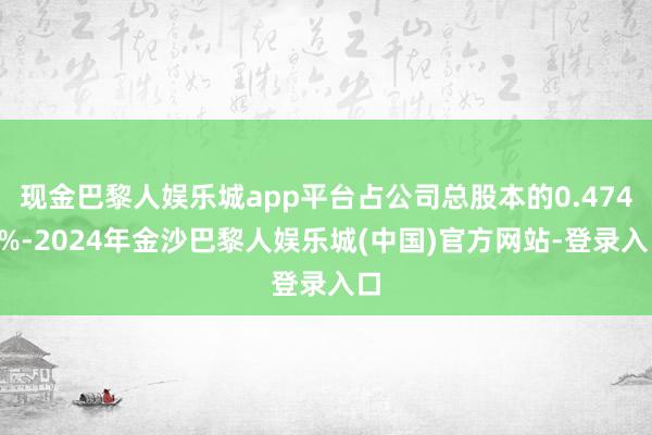 现金巴黎人娱乐城app平台占公司总股本的0.4741%-2024年金沙巴黎人娱乐城(中国)官方网站-登录入口