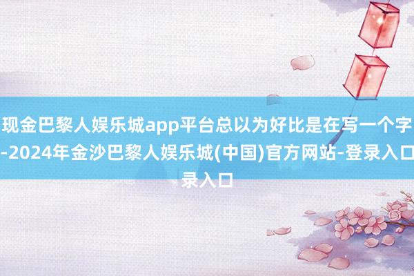 现金巴黎人娱乐城app平台总以为好比是在写一个字-2024年金沙巴黎人娱乐城(中国)官方网站-登录入口