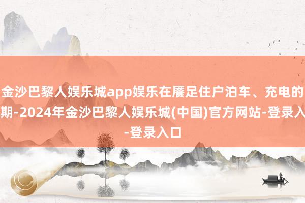 金沙巴黎人娱乐城app娱乐在餍足住户泊车、充电的同期-2024年金沙巴黎人娱乐城(中国)官方网站-登录入口