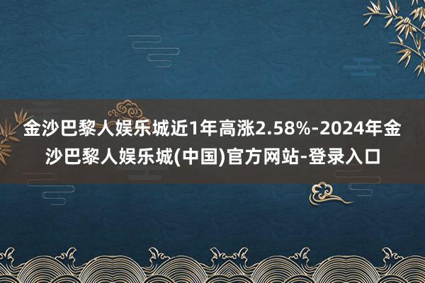 金沙巴黎人娱乐城近1年高涨2.58%-2024年金沙巴黎人娱乐城(中国)官方网站-登录入口