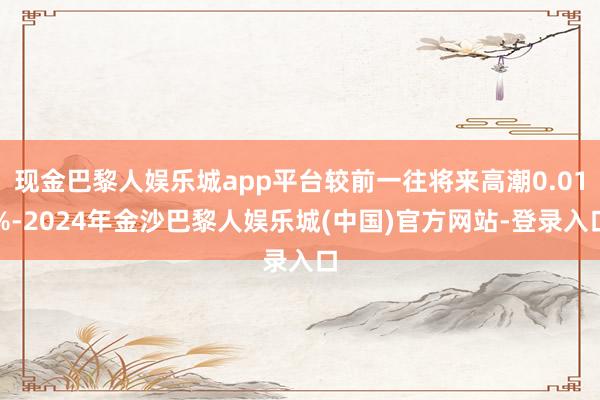 现金巴黎人娱乐城app平台较前一往将来高潮0.01%-2024年金沙巴黎人娱乐城(中国)官方网站-登录入口