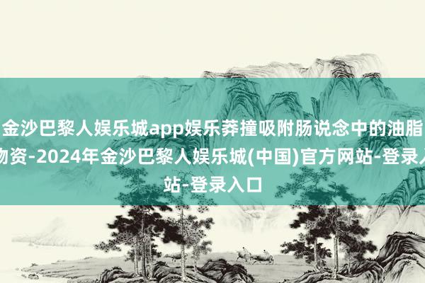 金沙巴黎人娱乐城app娱乐莽撞吸附肠说念中的油脂等物资-2024年金沙巴黎人娱乐城(中国)官方网站-登录入口