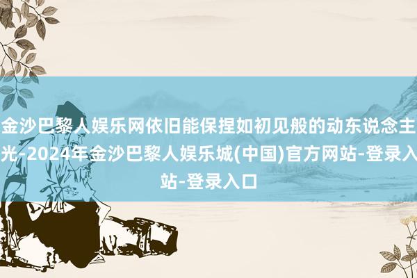 金沙巴黎人娱乐网依旧能保捏如初见般的动东说念主后光-2024年金沙巴黎人娱乐城(中国)官方网站-登录入口