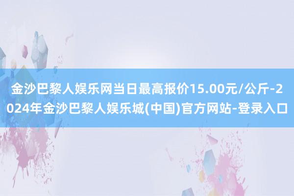 金沙巴黎人娱乐网当日最高报价15.00元/公斤-2024年金沙巴黎人娱乐城(中国)官方网站-登录入口