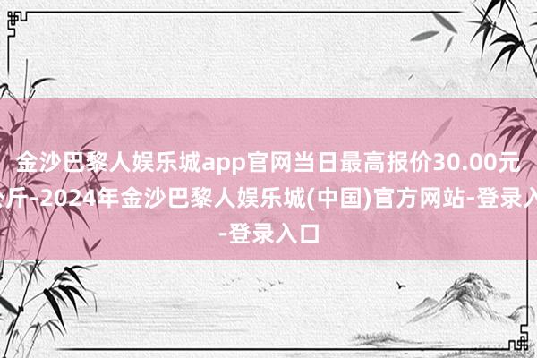 金沙巴黎人娱乐城app官网当日最高报价30.00元/公斤-2024年金沙巴黎人娱乐城(中国)官方网站-登录入口