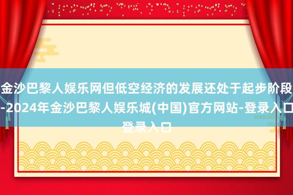 金沙巴黎人娱乐网但低空经济的发展还处于起步阶段-2024年金沙巴黎人娱乐城(中国)官方网站-登录入口