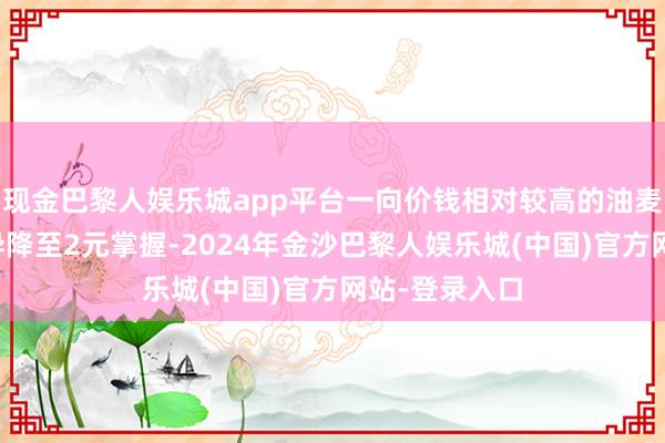 现金巴黎人娱乐城app平台一向价钱相对较高的油麦菜和生菜不异降至2元掌握-2024年金沙巴黎人娱乐城(中国)官方网站-登录入口