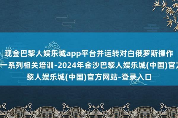 现金巴黎人娱乐城app平台并运转对白俄罗斯操作主说念主员进行一系列相关培训-2024年金沙巴黎人娱乐城(中国)官方网站-登录入口