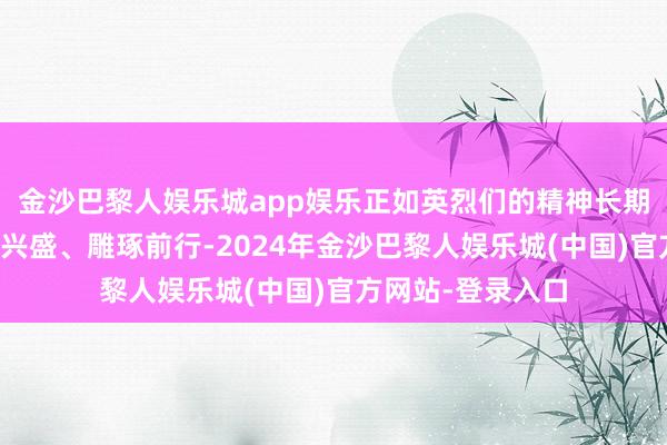 金沙巴黎人娱乐城app娱乐正如英烈们的精神长期激勉着咱们踔厉兴盛、雕琢前行-2024年金沙巴黎人娱乐城(中国)官方网站-登录入口