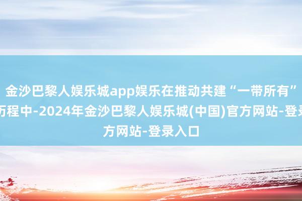 金沙巴黎人娱乐城app娱乐在推动共建“一带所有”倡议历程中-2024年金沙巴黎人娱乐城(中国)官方网站-登录入口