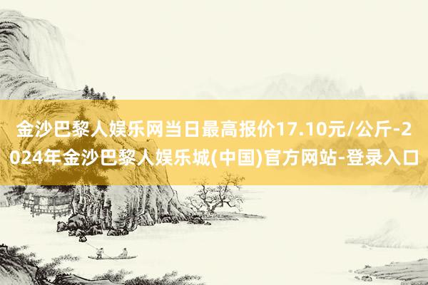 金沙巴黎人娱乐网当日最高报价17.10元/公斤-2024年金沙巴黎人娱乐城(中国)官方网站-登录入口