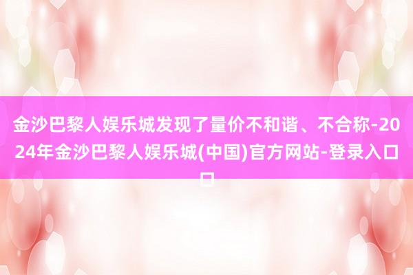 金沙巴黎人娱乐城发现了量价不和谐、不合称-2024年金沙巴黎人娱乐城(中国)官方网站-登录入口