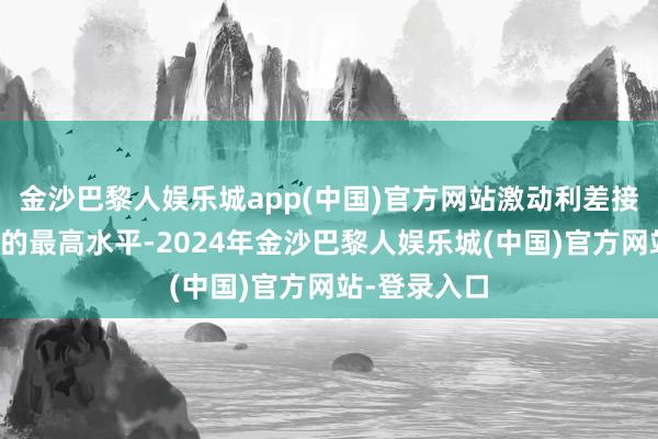 金沙巴黎人娱乐城app(中国)官方网站激动利差接近两年多来的最高水平-2024年金沙巴黎人娱乐城(中国)官方网站-登录入口