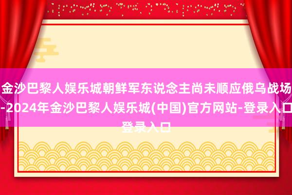 金沙巴黎人娱乐城朝鲜军东说念主尚未顺应俄乌战场-2024年金沙巴黎人娱乐城(中国)官方网站-登录入口