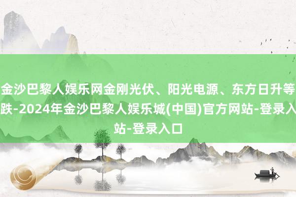 金沙巴黎人娱乐网金刚光伏、阳光电源、东方日升等跟跌-2024年金沙巴黎人娱乐城(中国)官方网站-登录入口