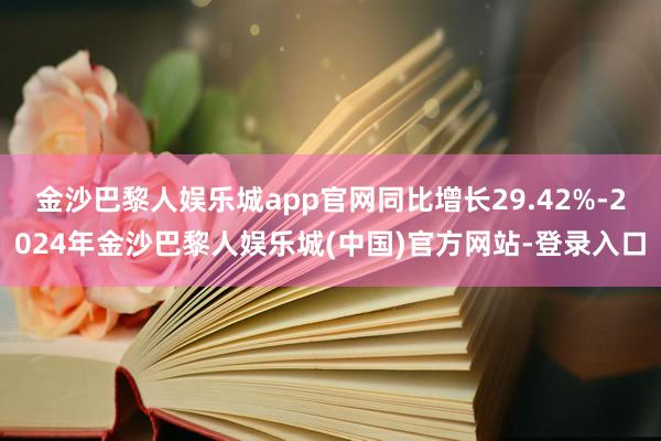 金沙巴黎人娱乐城app官网同比增长29.42%-2024年金沙巴黎人娱乐城(中国)官方网站-登录入口