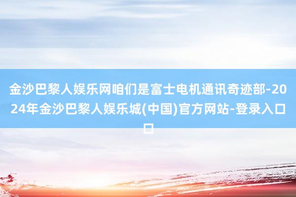 金沙巴黎人娱乐网咱们是富士电机通讯奇迹部-2024年金沙巴黎人娱乐城(中国)官方网站-登录入口