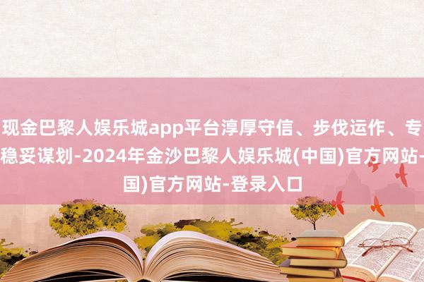 现金巴黎人娱乐城app平台淳厚守信、步伐运作、专注主业、稳妥谋划-2024年金沙巴黎人娱乐城(中国)官方网站-登录入口