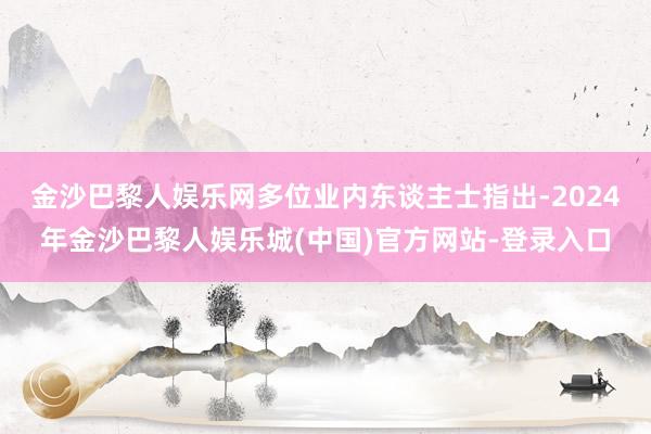 金沙巴黎人娱乐网　　多位业内东谈主士指出-2024年金沙巴黎人娱乐城(中国)官方网站-登录入口