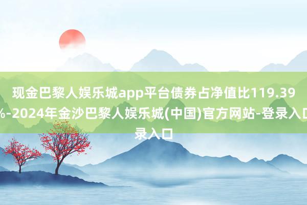 现金巴黎人娱乐城app平台债券占净值比119.39%-2024年金沙巴黎人娱乐城(中国)官方网站-登录入口