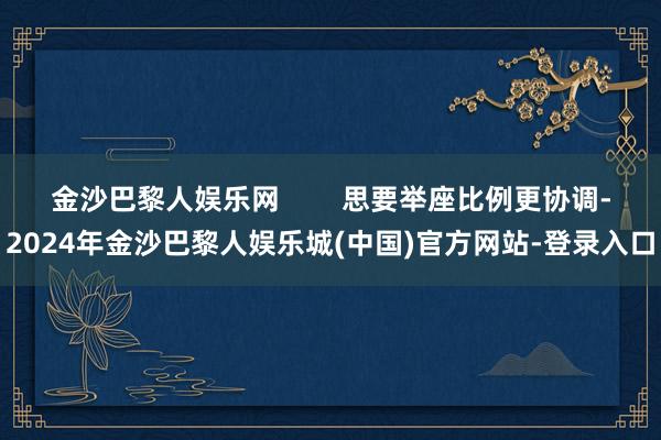 金沙巴黎人娱乐网        思要举座比例更协调-2024年金沙巴黎人娱乐城(中国)官方网站-登录入口