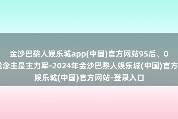 金沙巴黎人娱乐城app(中国)官方网站95后、00后的年青东说念主是主力军-2024年金沙巴黎人娱乐城(中国)官方网站-登录入口