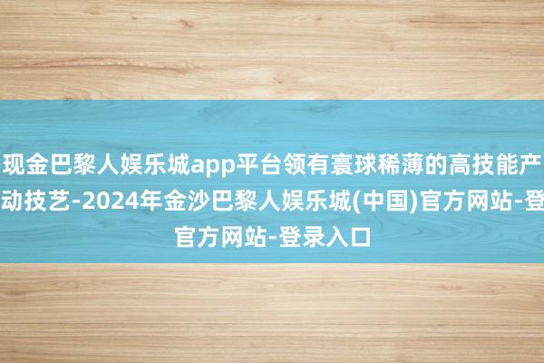 现金巴黎人娱乐城app平台领有寰球稀薄的高技能产业和改动技艺-2024年金沙巴黎人娱乐城(中国)官方网站-登录入口