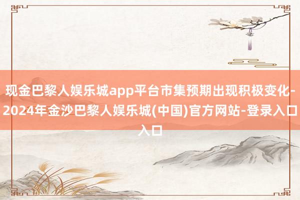 现金巴黎人娱乐城app平台市集预期出现积极变化-2024年金沙巴黎人娱乐城(中国)官方网站-登录入口