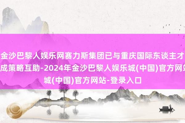 金沙巴黎人娱乐网赛力斯集团已与重庆国际东谈主才相同大会达成策略互助-2024年金沙巴黎人娱乐城(中国)官方网站-登录入口