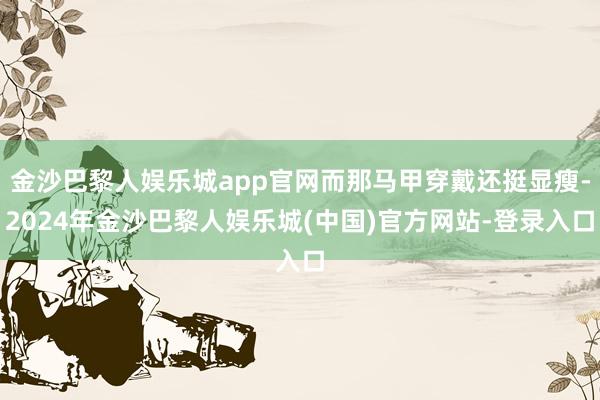 金沙巴黎人娱乐城app官网而那马甲穿戴还挺显瘦-2024年金沙巴黎人娱乐城(中国)官方网站-登录入口