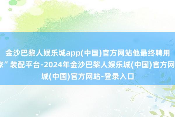 金沙巴黎人娱乐城app(中国)官方网站他最终聘用了“鲁班到家”装配平台-2024年金沙巴黎人娱乐城(中国)官方网站-登录入口