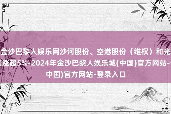 金沙巴黎人娱乐网沙河股份、空港股份（维权）和光明地产均涨超5%-2024年金沙巴黎人娱乐城(中国)官方网站-登录入口