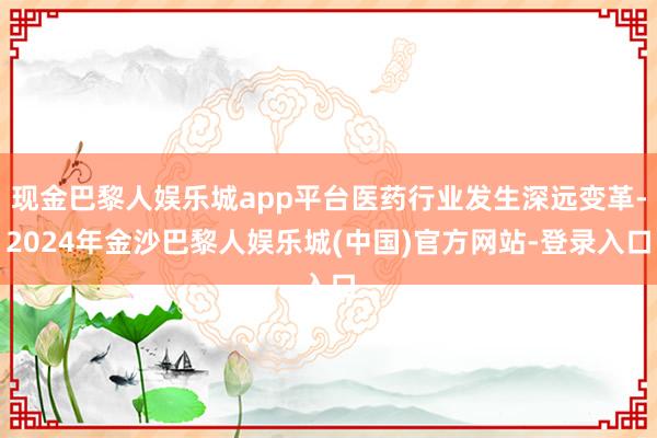 现金巴黎人娱乐城app平台医药行业发生深远变革-2024年金沙巴黎人娱乐城(中国)官方网站-登录入口