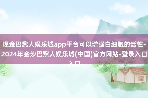 现金巴黎人娱乐城app平台可以增强白细胞的活性-2024年金沙巴黎人娱乐城(中国)官方网站-登录入口