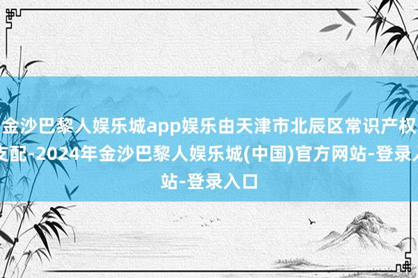 金沙巴黎人娱乐城app娱乐由天津市北辰区常识产权局支配-2024年金沙巴黎人娱乐城(中国)官方网站-登录入口